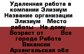 Удаленная работа в компании Элизиум › Название организации ­ Элизиум › Место работы ­ На дому › Возраст от ­ 16 - Все города Работа » Вакансии   . Архангельская обл.,Пинежский 